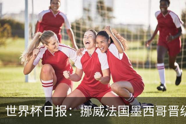 世界杯日报：挪威法国墨西哥晋级 巴西大将恐因伤退出