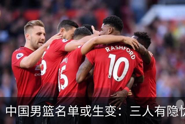 中国男篮名单或生变：三人有隐忧，强援有望归队