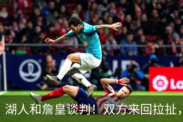 湖人和詹皇谈判！双方来回拉扯，有意14+10顶级中锋，曾要价小里