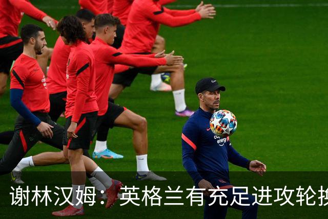 谢林汉姆：英格兰有充足进攻轮换，建议最后一场安排拉什福德首发